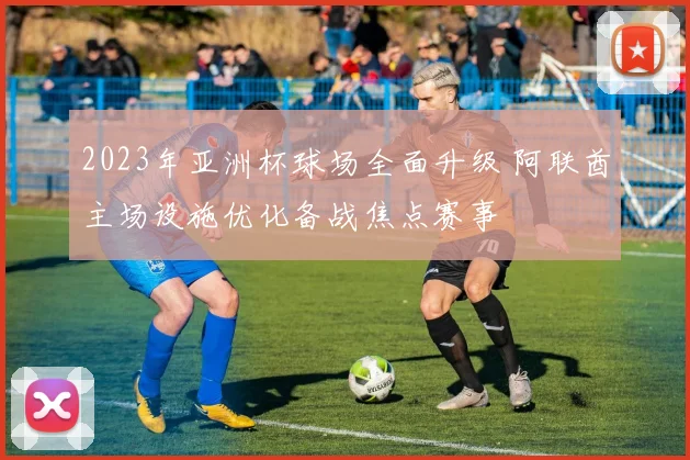 2023年亚洲杯球场全面升级 阿联酋主场设施优化备战焦点赛事