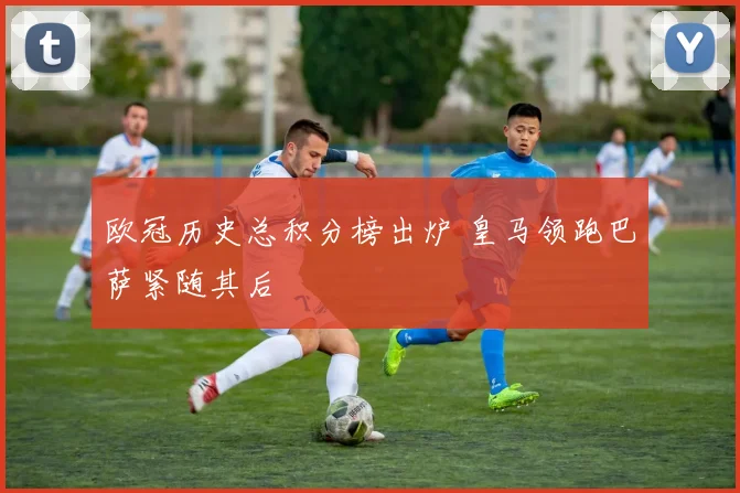 欧冠历史总积分榜出炉 皇马领跑巴萨紧随其后