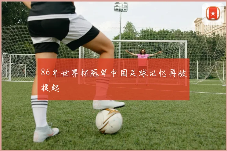 86年世界杯冠军中国足球记忆再被提起