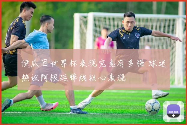 伊瓜因世界杯表现究竟有多强 球迷热议阿根廷锋线核心表现