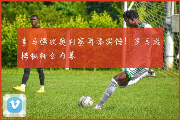 皇马强攻奥利塞再添实锤！罗马诺揭秘转会内幕