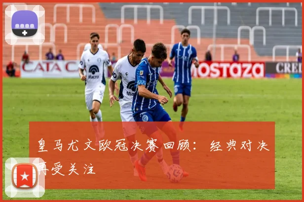 皇马尤文欧冠决赛回顾：经典对决再受关注