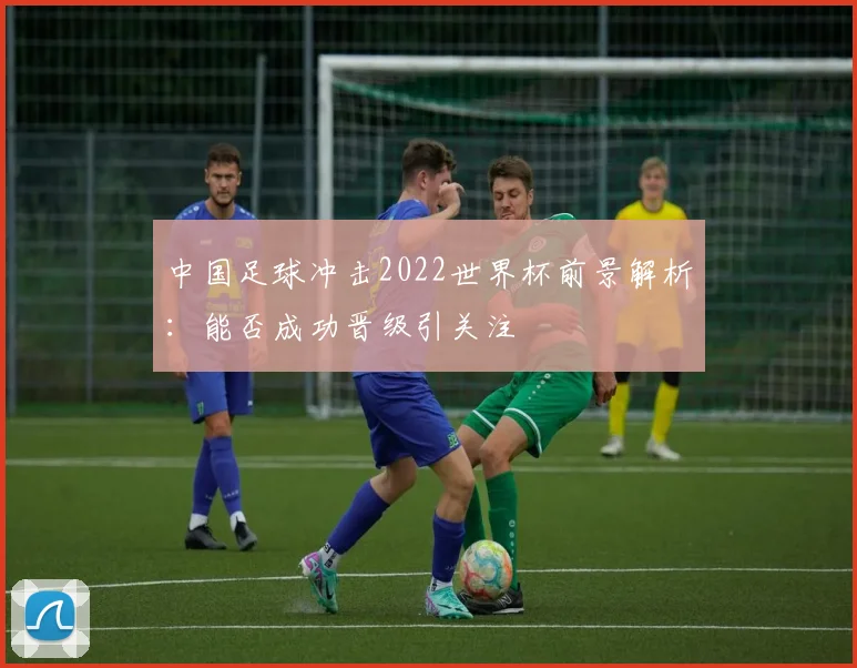 中国足球冲击2022世界杯前景解析：能否成功晋级引关注