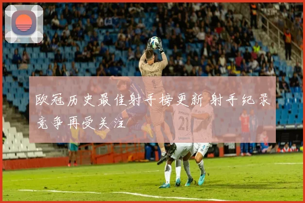欧冠历史最佳射手榜更新 射手纪录竞争再受关注