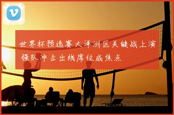 世界杯预选赛大洋洲区关键战上演 强队冲击出线席位成焦点