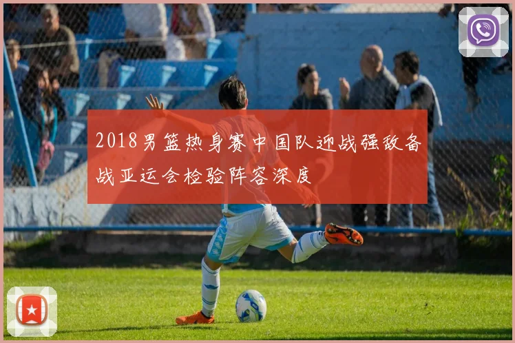 2018男篮热身赛中国队迎战强敌备战亚运会检验阵容深度