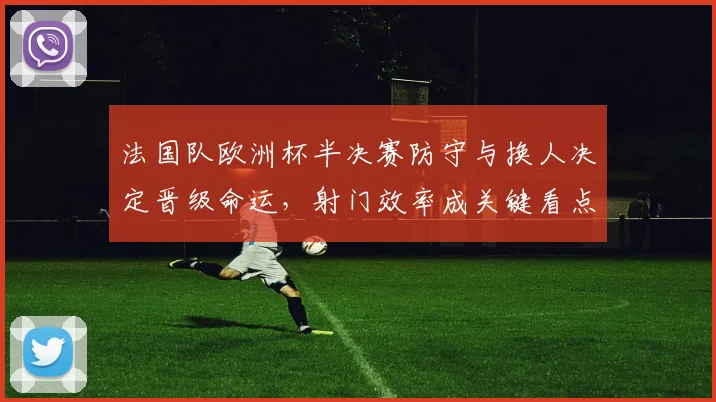 法国队欧洲杯半决赛防守与换人决定晋级命运，射门效率成关键看点