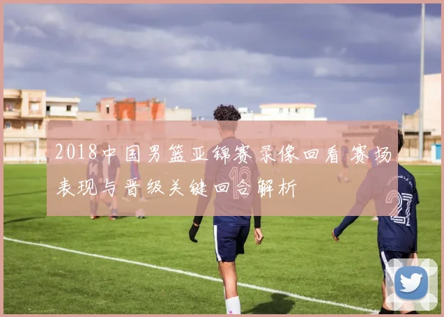 2018中国男篮亚锦赛录像回看 赛场表现与晋级关键回合解析