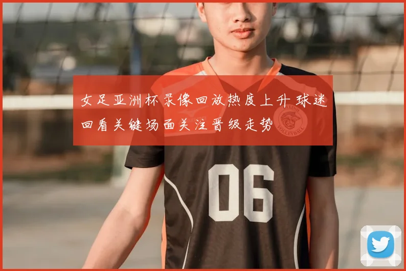 女足亚洲杯录像回放热度上升 球迷回看关键场面关注晋级走势