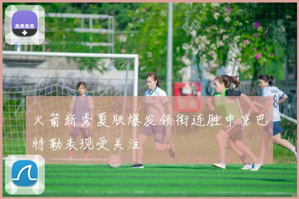 火箭新秀夏联爆发领衔连胜申京巴特勒表现受关注