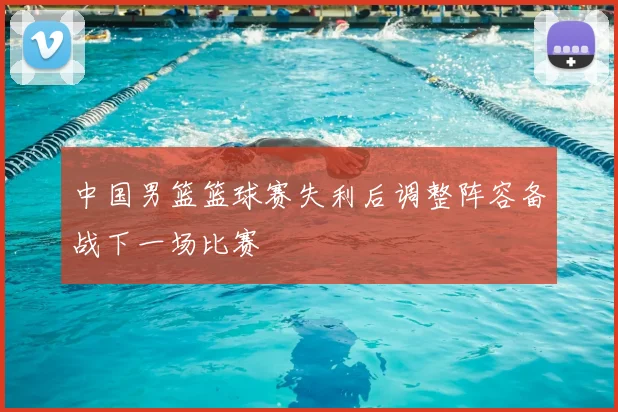 中国男篮篮球赛失利后调整阵容备战下一场比赛