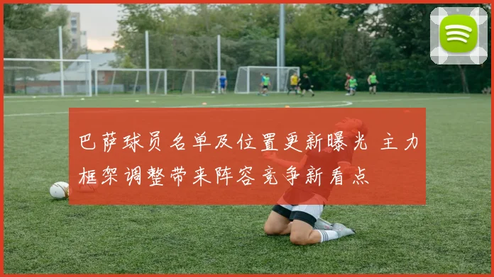 巴萨球员名单及位置更新曝光 主力框架调整带来阵容竞争新看点