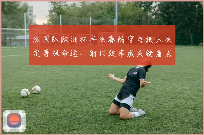 法国队欧洲杯半决赛防守与换人决定晋级命运，射门效率成关键看点