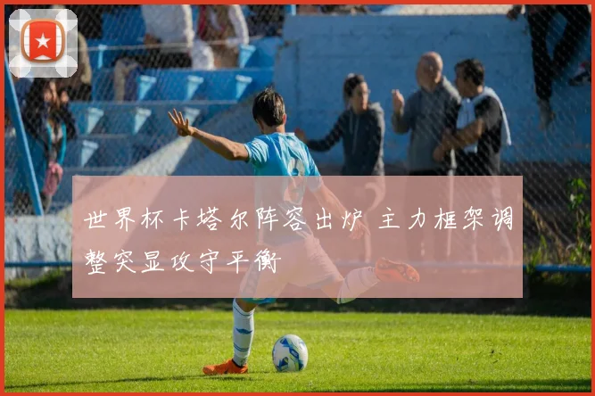 世界杯卡塔尔阵容出炉 主力框架调整突显攻守平衡