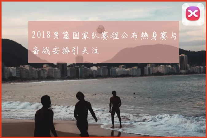 2018男篮国家队赛程公布热身赛与备战安排引关注