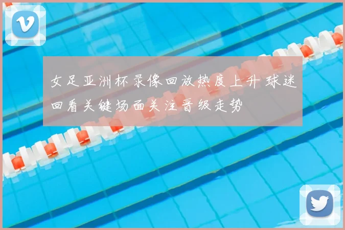 女足亚洲杯录像回放热度上升 球迷回看关键场面关注晋级走势