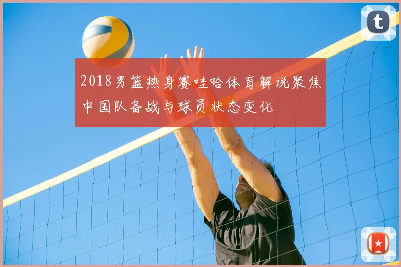 2018男篮热身赛哇哈体育解说聚焦中国队备战与球员状态变化