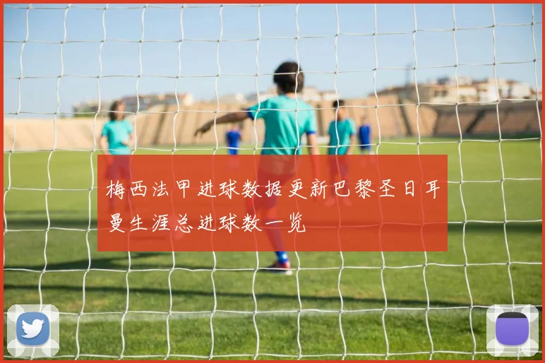 梅西法甲进球数据更新巴黎圣日耳曼生涯总进球数一览