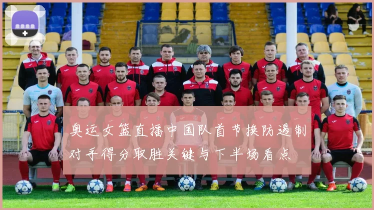 奥运女篮直播中国队首节换防遏制对手得分取胜关键与下半场看点