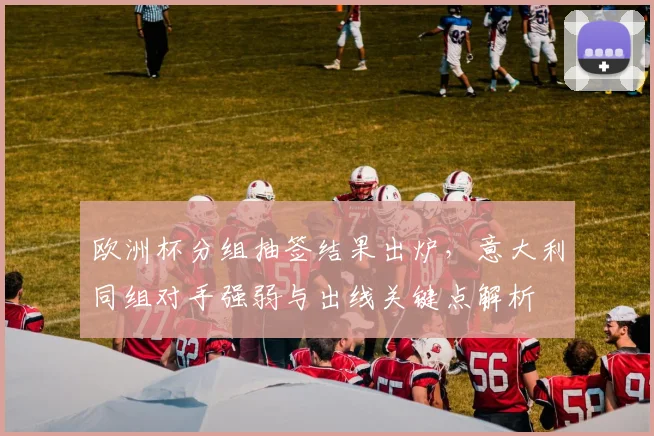 欧洲杯分组抽签结果出炉,意大利同组对手强弱与出线关键点解析