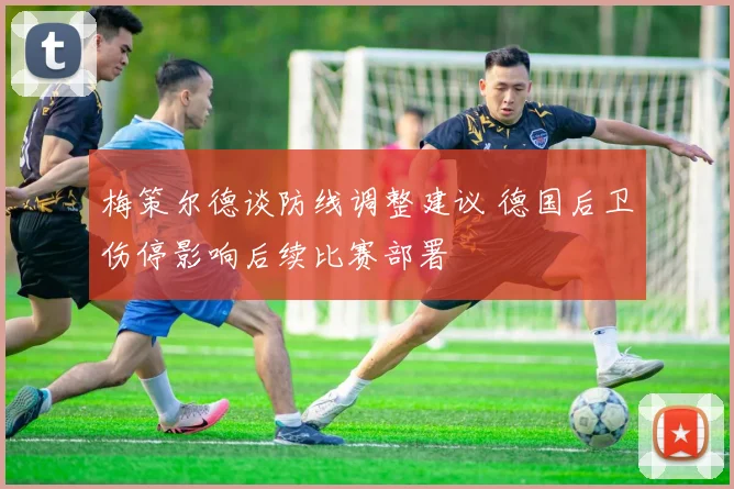 梅策尔德谈防线调整建议 德国后卫伤停影响后续比赛部署