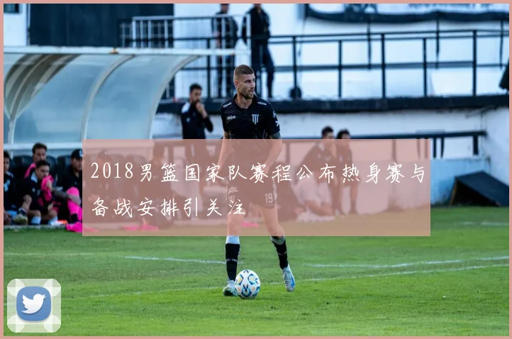 2018男篮国家队赛程公布热身赛与备战安排引关注