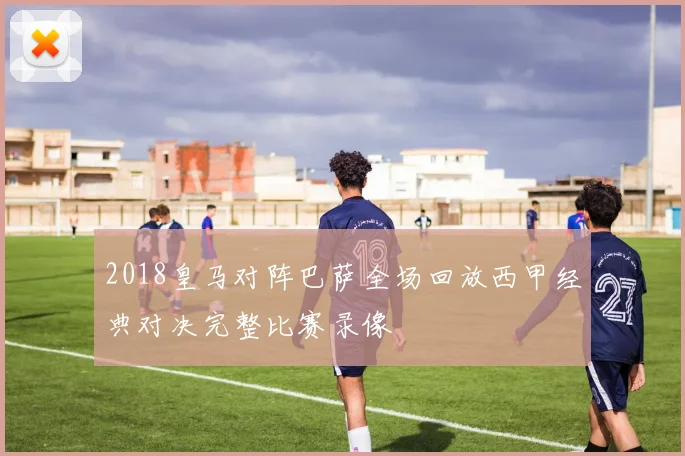 2018皇马对阵巴萨全场回放西甲经典对决完整比赛录像