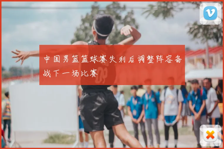 中国男篮篮球赛失利后调整阵容备战下一场比赛