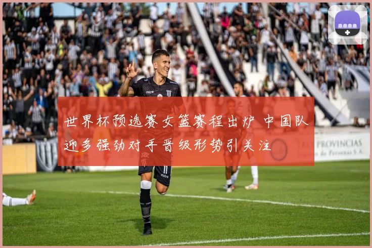 世界杯预选赛女篮赛程出炉 中国队迎多强劲对手晋级形势引关注