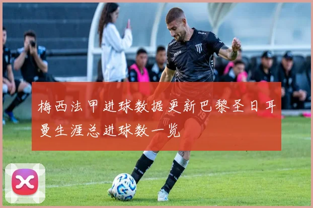 梅西法甲进球数据更新巴黎圣日耳曼生涯总进球数一览
