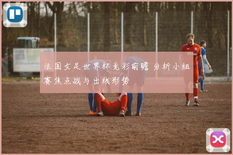 法国女足世界杯竞彩前瞻 分析小组赛焦点战与出线形势